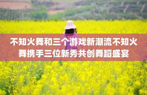 不知火舞和三个游戏新潮流不知火舞携手三位新秀共创舞蹈盛宴