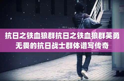 抗日之铁血狼群抗日之铁血狼群英勇无畏的抗日战士群体谱写传奇