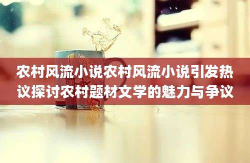 农村风流小说农村风流小说引发热议探讨农村题材文学的魅力与争议