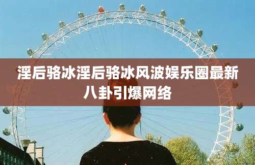 淫后骆冰淫后骆冰风波娱乐圈最新八卦引爆网络