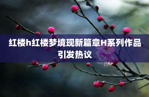 红楼h红楼梦境现新篇章H系列作品引发热议