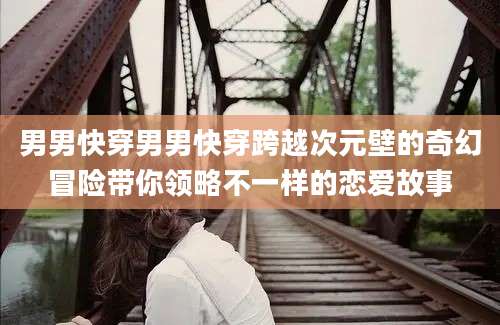 男男快穿男男快穿跨越次元壁的奇幻冒险带你领略不一样的恋爱故事