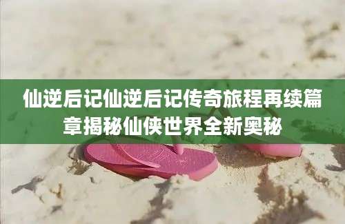 仙逆后记仙逆后记传奇旅程再续篇章揭秘仙侠世界全新奥秘