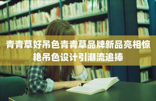 青青草好吊色青青草品牌新品亮相惊艳吊色设计引潮流追捧