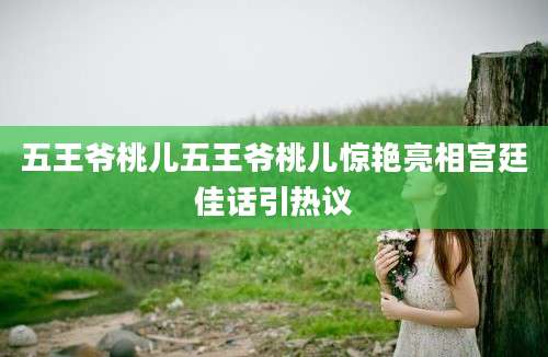 五王爷桃儿五王爷桃儿惊艳亮相宫廷佳话引热议