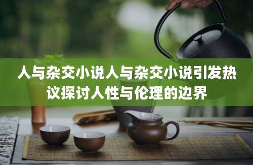 人与杂交小说人与杂交小说引发热议探讨人性与伦理的边界
