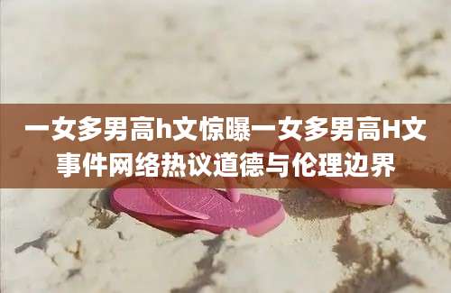 一女多男高h文惊曝一女多男高H文事件网络热议道德与伦理边界