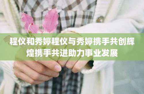 程仪和秀婷程仪与秀婷携手共创辉煌携手共进助力事业发展