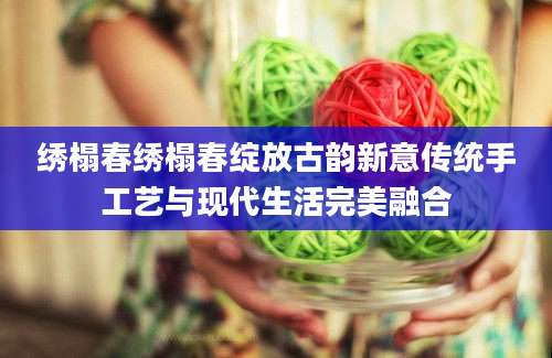 绣榻春绣榻春绽放古韵新意传统手工艺与现代生活完美融合