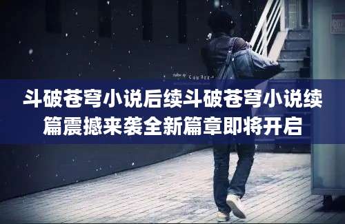 斗破苍穹小说后续斗破苍穹小说续篇震撼来袭全新篇章即将开启
