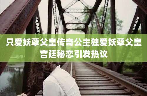 只爱妖孽父皇传奇公主独爱妖孽父皇宫廷秘恋引发热议