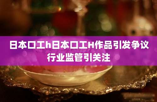 日本口工h日本口工H作品引发争议行业监管引关注