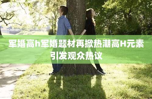军婚高h军婚题材再掀热潮高H元素引发观众热议