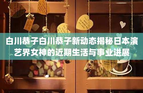 白川恭子白川恭子新动态揭秘日本演艺界女神的近期生活与事业进展