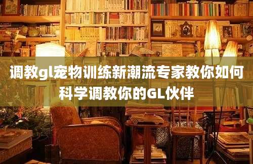调教gl宠物训练新潮流专家教你如何科学调教你的GL伙伴