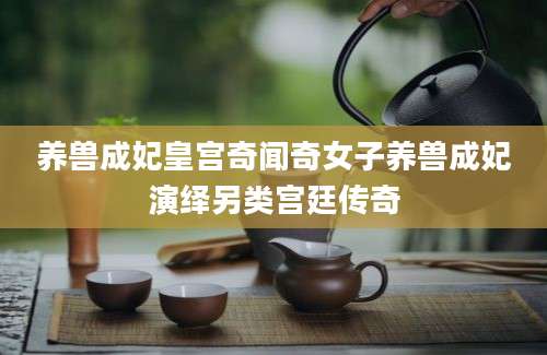 养兽成妃皇宫奇闻奇女子养兽成妃演绎另类宫廷传奇