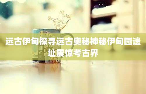 远古伊甸探寻远古奥秘神秘伊甸园遗址震惊考古界