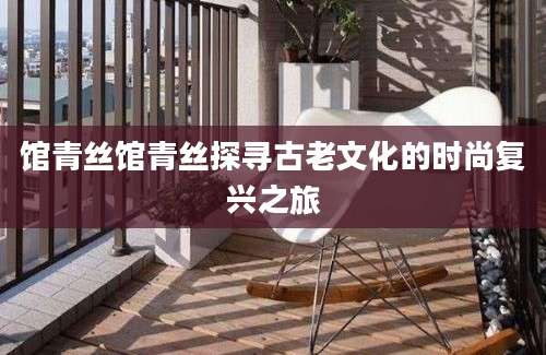 馆青丝馆青丝探寻古老文化的时尚复兴之旅