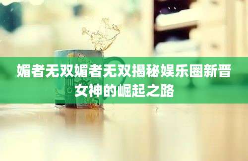 媚者无双媚者无双揭秘娱乐圈新晋女神的崛起之路