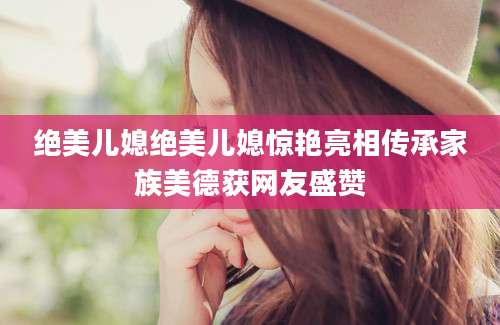 绝美儿媳绝美儿媳惊艳亮相传承家族美德获网友盛赞