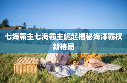 七海霸主七海霸主崛起揭秘海洋霸权新格局