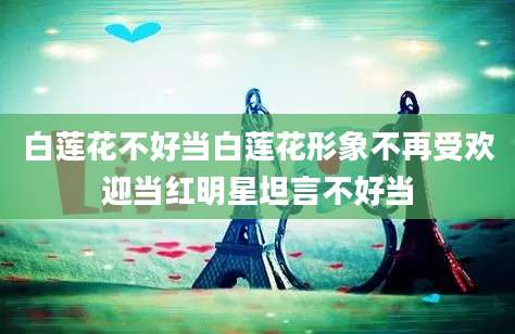 白莲花不好当白莲花形象不再受欢迎当红明星坦言不好当