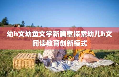 幼h文幼童文学新篇章探索幼儿h文阅读教育创新模式