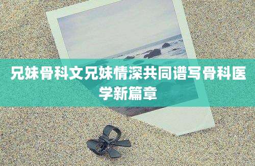 兄妹骨科文兄妹情深共同谱写骨科医学新篇章