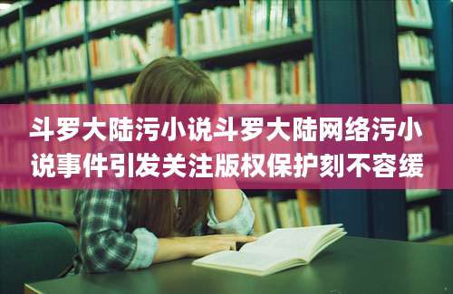 斗罗大陆污小说斗罗大陆网络污小说事件引发关注版权保护刻不容缓