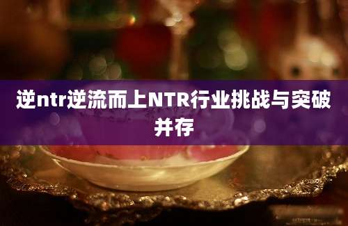 逆ntr逆流而上NTR行业挑战与突破并存