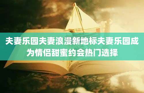 夫妻乐园夫妻浪漫新地标夫妻乐园成为情侣甜蜜约会热门选择