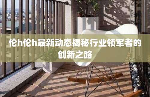 伦h伦h最新动态揭秘行业领军者的创新之路