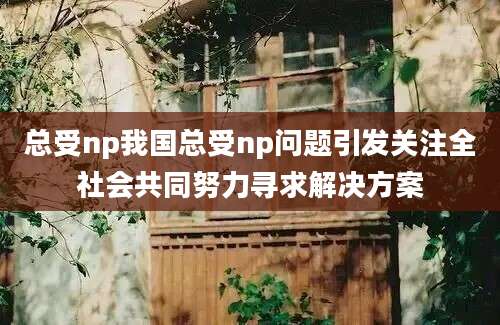 总受np我国总受np问题引发关注全社会共同努力寻求解决方案