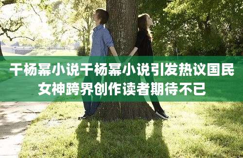 干杨幂小说干杨幂小说引发热议国民女神跨界创作读者期待不已
