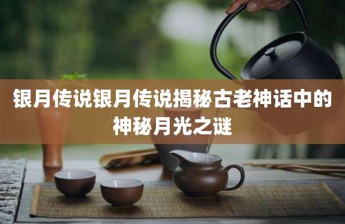 银月传说银月传说揭秘古老神话中的神秘月光之谜