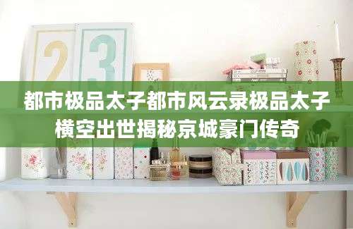 都市极品太子都市风云录极品太子横空出世揭秘京城豪门传奇