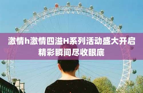 激情h激情四溢H系列活动盛大开启精彩瞬间尽收眼底