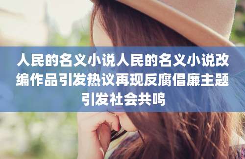 人民的名义小说人民的名义小说改编作品引发热议再现反腐倡廉主题引发社会共鸣