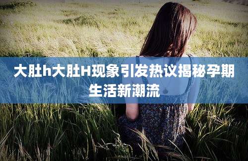 大肚h大肚H现象引发热议揭秘孕期生活新潮流