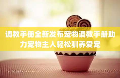 调教手册全新发布宠物调教手册助力宠物主人轻松驯养爱宠