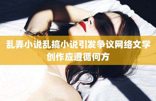 乱弄小说乱搞小说引发争议网络文学创作应遵循何方