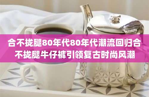 合不拢腿80年代80年代潮流回归合不拢腿牛仔裤引领复古时尚风潮