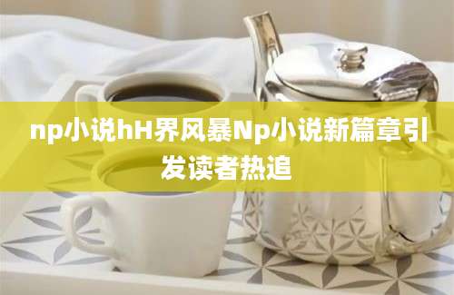 np小说hH界风暴Np小说新篇章引发读者热追