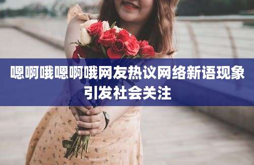 嗯啊哦嗯啊哦网友热议网络新语现象引发社会关注