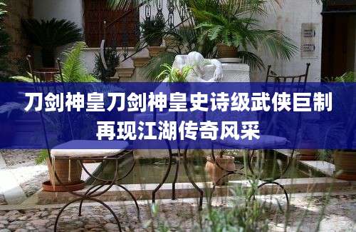 刀剑神皇刀剑神皇史诗级武侠巨制再现江湖传奇风采