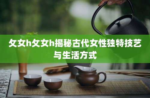 攵女h攵女h揭秘古代女性独特技艺与生活方式