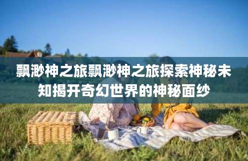 飘渺神之旅飘渺神之旅探索神秘未知揭开奇幻世界的神秘面纱