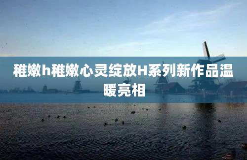 稚嫩h稚嫩心灵绽放H系列新作品温暖亮相