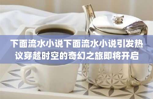 下面流水小说下面流水小说引发热议穿越时空的奇幻之旅即将开启