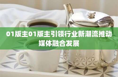 01版主01版主引领行业新潮流推动媒体融合发展